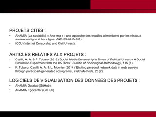 PROJETS CITES :
•
•

ANAMIA (La sociabilité « Ana-mia » : une approche des troubles alimentaires par les réseaux
sociaux en ligne et hors ligne, ANR-09-ALIA-001).
ICCU (Internet Censorship and Civil Unrest).

ARTICLES RELATIFS AUX PROJETS :
•
•

Casilli, A. A. & P. Tubaro (2012) ‘Social Media Censorship in Times of Political Unrest – A Social
Simulation Experiment with the UK Riots’, Bulletin of Sociological Methodology, 115 (1).
P. Tubaro, Casilli, A. A. & L. Mounier (2014) ‘Eliciting personal network data in web surveys
through participant-generated sociograms’, Field Methods, 26 (2).

LOGICIELS DE VISUALISATION DES DONNEES DES PROJETS :
•
•

ANAMIA Datalab (GitHub).
ANAMIA Egocenter (GitHub).

 