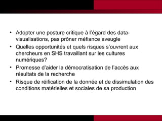 • Adopter une posture critique à l’égard des datavisualisations, pas prôner méfiance aveugle
• Quelles opportunités et quels risques s’ouvrent aux
chercheurs en SHS travaillant sur les cultures
numériques?
• Promesse d’aider la démocratisation de l’accès aux
résultats de la recherche
• Risque de réification de la donnée et de dissimulation des
conditions matérielles et sociales de sa production

 