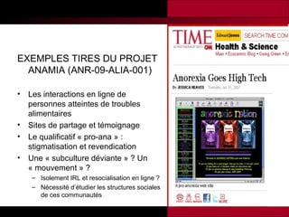 EXEMPLES TIRES DU PROJET
ANAMIA (ANR-09-ALIA-001)
•

•
•
•

Les interactions en ligne de
personnes atteintes de troubles
alimentaires
Sites de partage et témoignage
Le qualificatif « pro-ana » :
stigmatisation et revendication
Une « subculture déviante » ? Un
« mouvement » ?
– Isolement IRL et resocialisation en ligne ?
– Nécessité d’étudier les structures sociales
de ces communautés

 
