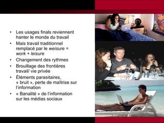 Les usages finals reviennent hanter le monde du travail Mais travail traditionnel remplacé par le  weisure = work + leisure Changement des rythmes Brouillage des frontières travail/ vie privée Éléments parasitaires, « bruit », perte de maîtrise sur l’information « Banalité » de l’information sur les médias sociaux   
