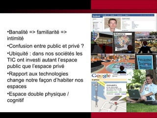 Banalité => familiarité => intimité Confusion entre public et privé ? Ubiquité : dans nos sociétés les TIC ont investi autant l’espace public que l’espace privé Rapport aux technologies change notre façon d’habiter nos espaces Espace double physique / cognitif 