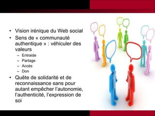 Vision irénique du Web social  Sens de « communauté authentique » : véhiculer des valeurs  Entraide Partage Accès Don Quête de solidarité et de reconnaissance sans pour autant empêcher l’autonomie, l’authenticité, l’expression de soi 