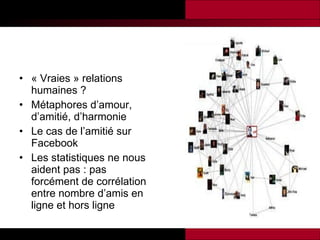 « Vraies » relations humaines ? Métaphores d’amour, d’amitié, d’harmonie Le cas de l’amitié sur Facebook Les statistiques ne nous aident pas : pas forcément de corrélation entre nombre d’amis en ligne et hors ligne 