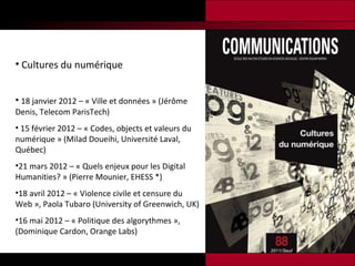 Cultures du numérique 18 janvier 2012 – « Ville et données » (Jérôme Denis, Telecom ParisTech) 15 février 2012 – « Codes, objects et valeurs du numérique » (Milad Doueihi, Université Laval, Québec)  21 mars 2012 – « Quels enjeux pour les Digital Humanities? » (Pierre Mounier, EHESS *) 18 avril 2012 – « Violence civile et censure du Web », Paola Tubaro (University of Greenwich, UK) 16 mai 2012 – « Politique des algorythmes », (Dominique Cardon, Orange Labs) 