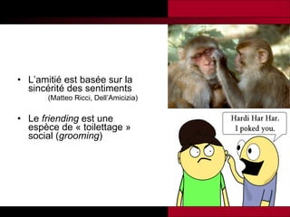 L’amitié est basée sur la sincérité des sentiments (Matteo Ricci, Dell’Amicizia )   Le  friending  est une espèce de « toilettage » social ( grooming ) 