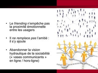 Le  friending  n’empêche pas la proximité émotionnelle entre les usagers Il  ne remplace pas  l’amitié : il s’y ajoute Abandonner la vision hydraulique de la sociabilité (« vases communicants » en ligne / hors-ligne) 