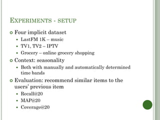 EXPERIMENTS - SETUP
   Four implicit dataset
     LastFM 1K – music
     TV1, TV2 – IPTV
     Grocery – online grocery shopping

   Context: seasonality
       Both with manually and automatically determined
        time bands
   Evaluation: recommend similar items to the
    users’ previous item
     Recall@20
     MAP@20
     Coverage@20
 
