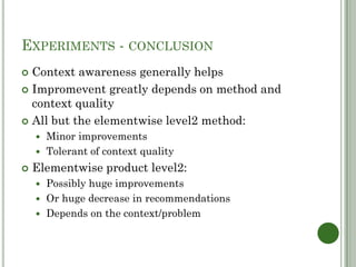 EXPERIMENTS - CONCLUSION
 Context awareness generally helps
 Impromevent greatly depends on method and
  context quality
 All but the elementwise level2 method:
     Minor improvements
     Tolerant of context quality

   Elementwise product level2:
     Possibly huge improvements
     Or huge decrease in recommendations
     Depends on the context/problem
 