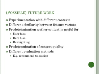 (POSSIBLE) FUTURE WORK
 Experimentation with different contexts
 Different similarity between feature vectors

 Predetermination wether context is useful for
     User bias
     Item bias
     Reweighting

 Predetermination of context quality
 Different evaluation methods
       E.g. recommend to session
 
