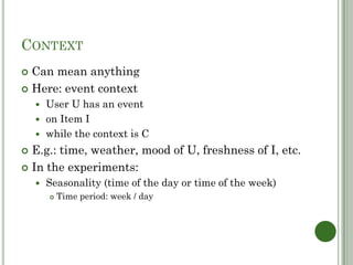 CONTEXT
 Can mean anything
 Here: event context
     User U has an event
     on Item I
     while the context is C

 E.g.: time, weather, mood of U, freshness of I, etc.
 In the experiments:
       Seasonality (time of the day or time of the week)
           Time period: week / day
 