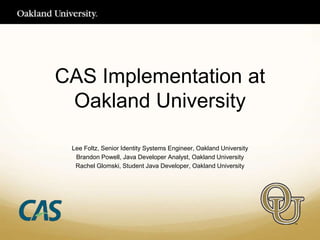 CAS Implementation at
Oakland University
Lee Foltz, Senior Identity Systems Engineer, Oakland University
Brandon Powell, Java Developer Analyst, Oakland University
Rachel Glomski, Student Java Developer, Oakland University
 