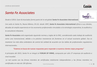 Casin & Asociados
CASIN & ASOCIADOS
Santa Fe Associates
Desde el 2014, Casin & Asociados forma parte de la red global Santa Fe Associates International.
Con sede en Santa Fe, Nuevo México, EE.UU. desde 1997, Santa Fe Associates International ofrece a sus clientes,
décadas de amplia experiencia en los escenarios profesionales vinculados a la estrategia corporativa, la auditoría y
la consultoría tributaria.
Santa Fe Associates está organizado siguiendo normas y reglas de la IFAC, considerando cada trabajo de auditoría
como una transnacional, debido a la práctica inexistencia de fronteras en el actual escenario global. Esa es
mantener los más altos estándares de control de calidad de acuerdo con las tablas de profesionales regulatorios
internacionales.
“Estamos en busca de nuevas respuestas para responder a nuestros clientes viejas preguntas”
A principios del 2015, Santa Fe se integró al FORUM OF FIRMS, compuesto por sólo 27 empresas de auditoría a
nivel mundial.
La red cuenta con las firmas miembro de certificados totalmente independientes y las firmas miembro no
certificados en más de 130 oficinas.
 