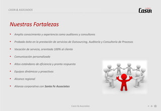 Casin & Asociados
CASIN & ASOCIADOS
Nuestras Fortalezas
• Amplio conocimiento y experiencia como auditores y consultores
• Probado éxito en la prestación de servicios de Outsourcing, Auditoría y Consultoría de Procesos
• Vocación de servicio, orientada 100% al cliente
• Comunicación personalizada
• Altos estándares de eficiencia y pronta respuesta
• Equipos dinámicos y proactivos
• Alcance regional
• Alianza corporativa con Santa Fe Associates
 