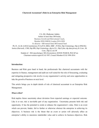 1
Chartered Accountant’s Role in an Enterprise Risk Management
By
CA. (Dr.) Rajkumar Adukia
Author of more than 300 books,
Business Growth and Motivational Coach,
Member IFRS SMEIG London 2018-2020
Ex director - SBI mutual fund, BOI mutual fund
Ph. D , LL.B, LLM (Constitution), FCA,FCS, MBA, MBF , FCMA, Dip Criminology, Dip in IFR(UK)
Justice (Harvard) , CSR, Dip IPR, Dip Criminology ,dip in CG , Dip Cyber, dip data privacy B. Com , M.
Com., Dip LL & LW
Student of – MA (psychology), MA (Economics), IGNOU PGDCR, PGCAP etc
Chairman western region ICAI 1997, Council Member ICAI 1998-2016
Introduction:
Business and Risk goes hand in hand, the professionals like chartered accountants with the
expertise in finance, management and audit are well suited for the role of forecasting, evaluating
and mitigating prospective risk involve in any organization’s activity and seize opportunities to
take the growth of business on next level.
This article brings you in depth details of role of chartered accountant in an Enterprise Risk
Management.
What is Risk?
Risk implies future uncertainty about deviation from expected earnings or expected outcome.
Like it or not, risk is inevitable part of any organization. Uncertainty presents both risk and
opportunity. It has the potential to erode or enhance the organization’s value. Risk is an event
which can prevent, hinder, fail to further or otherwise obstruct the enterprise in achieving its
objectives. A business risk is the threat that an event or action will adversely affect an
enterprise’s ability to maximize stakeholder value and to achieve its business objectives. Risk
 