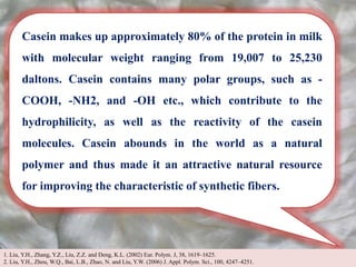 Casein makes up approximately 80% of the protein in milk
with molecular weight ranging from 19,007 to 25,230
daltons. Casein contains many polar groups, such as -
COOH, -NH2, and -OH etc., which contribute to the
hydrophilicity, as well as the reactivity of the casein
molecules. Casein abounds in the world as a natural
polymer and thus made it an attractive natural resource
for improving the characteristic of synthetic fibers.
1. Liu, Y.H., Zhang, Y.Z., Liu, Z.Z. and Deng, K.L. (2002) Eur. Polym. J, 38, 1619–1625.
2. Liu, Y.H., Zhou, W.Q., Bai, L.B., Zhao, N. and Liu, Y.W. (2006) J. Appl. Polym. Sci., 100, 4247–4251.
 