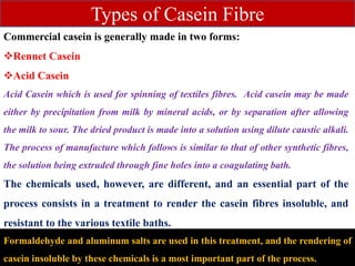 Commercial casein is generally made in two forms:
Rennet Casein
Acid Casein
Acid Casein which is used for spinning of textiles fibres. Acid casein may be made
either by precipitation from milk by mineral acids, or by separation after allowing
the milk to sour. The dried product is made into a solution using dilute caustic alkali.
The process of manufacture which follows is similar to that of other synthetic fibres,
the solution being extruded through fine holes into a coagulating bath.
The chemicals used, however, are different, and an essential part of the
process consists in a treatment to render the casein fibres insoluble, and
resistant to the various textile baths.
Types of Casein Fibre
Formaldehyde and aluminum salts are used in this treatment, and the rendering of
casein insoluble by these chemicals is a most important part of the process.
 
