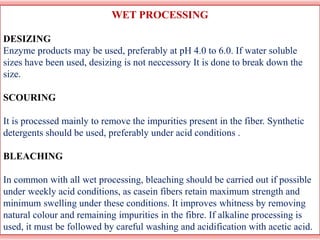 WET PROCESSING
DESIZING
Enzyme products may be used, preferably at pH 4.0 to 6.0. If water soluble
sizes have been used, desizing is not neccessory It is done to break down the
size.
SCOURING
It is processed mainly to remove the impurities present in the fiber. Synthetic
detergents should be used, preferably under acid conditions .
BLEACHING
In common with all wet processing, bleaching should be carried out if possible
under weekly acid conditions, as casein fibers retain maximum strength and
minimum swelling under these conditions. It improves whitness by removing
natural colour and remaining impurities in the fibre. If alkaline processing is
used, it must be followed by careful washing and acidification with acetic acid.
 