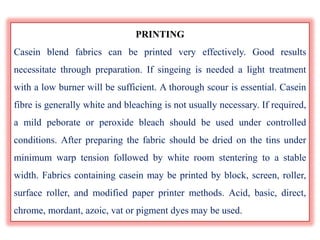 PRINTING
Casein blend fabrics can be printed very effectively. Good results
necessitate through preparation. If singeing is needed a light treatment
with a low burner will be sufficient. A thorough scour is essential. Casein
fibre is generally white and bleaching is not usually necessary. If required,
a mild peborate or peroxide bleach should be used under controlled
conditions. After preparing the fabric should be dried on the tins under
minimum warp tension followed by white room stentering to a stable
width. Fabrics containing casein may be printed by block, screen, roller,
surface roller, and modified paper printer methods. Acid, basic, direct,
chrome, mordant, azoic, vat or pigment dyes may be used.
 