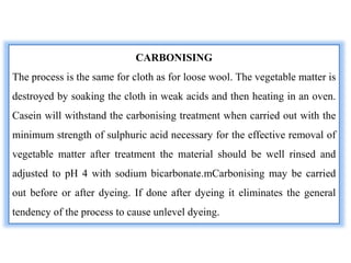 CARBONISING
The process is the same for cloth as for loose wool. The vegetable matter is
destroyed by soaking the cloth in weak acids and then heating in an oven.
Casein will withstand the carbonising treatment when carried out with the
minimum strength of sulphuric acid necessary for the effective removal of
vegetable matter after treatment the material should be well rinsed and
adjusted to pH 4 with sodium bicarbonate.mCarbonising may be carried
out before or after dyeing. If done after dyeing it eliminates the general
tendency of the process to cause unlevel dyeing.
 