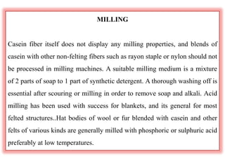 MILLING
Casein fiber itself does not display any milling properties, and blends of
casein with other non-felting fibers such as rayon staple or nylon should not
be processed in milling machines. A suitable milling medium is a mixture
of 2 parts of soap to 1 part of synthetic detergent. A thorough washing off is
essential after scouring or milling in order to remove soap and alkali. Acid
milling has been used with success for blankets, and its general for most
felted structures..Hat bodies of wool or fur blended with casein and other
felts of various kinds are generally milled with phosphoric or sulphuric acid
preferably at low temperatures.
 