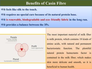 The most important material of milk fiber
is milk protein, which contains 18 kinds of
amino acids, with natural and permanent
bacteriostatic function. The plentiful
natural protein humectants factor is
contained in the milk fiber; which makes
skin more delicate and smooth, so it is
beneficial to human health.
It feels like silk to the touch.
It requires no special care because of its natural protein base.
It is renewable, biodegradable and eco- friendly fabric in the long run.
It provides a balance between the 3Ps.
Benefits of Casin Fibre
 