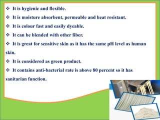  It is hygienic and flexible.
 It is moisture absorbent, permeable and heat resistant.
 It is colour fast and easily dyeable.
 It can be blended with other fiber.
 It is great for sensitive skin as it has the same pH level as human
skin.
 It is considered as green product.
 It contains anti-bacterial rate is above 80 percent so it has
sanitarian function.
 
