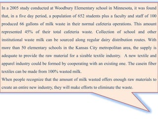 In a 2005 study conducted at Woodbury Elementary school in Minnesota, it was found
that, in a five day period, a population of 652 students plus a faculty and staff of 100
produced 66 gallons of milk waste in their normal cafeteria operations. This amount
represented 45% of their total cafeteria waste. Collection of school and other
institutional waste milk can be sourced along regular dairy distribution routes. With
more than 50 elementary schools in the Kansas City metropolitan area, the supply is
adequate to provide the raw material for a sizable textile industry. A new textile and
apparel industry could be formed by cooperating with an existing one. The casein fiber
textiles can be made from 100% wasted milk.
When people recognize that the amount of milk wasted offers enough raw materials to
create an entire new industry, they will make efforts to eliminate the waste.
 