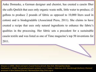 Anke Domaske, a German designer and chemist, has created a casein fiber
she calls Qmilch that uses only organic waste milk, little water to produce, (2
gallons to produce 2 pounds of fabric as opposed to 10,000 liters used in
cotton) and is biodegradable (Associated Press, 2011). She claims to have
created a recipe that uses only natural ingredients to enhance the fabric’s
qualities in the processing. Her fabric sets a precedent for a sustainable
casein textile and was listed as one of Time magazine’s top 50 inventions for
2011.
Strasser, S. (1999). Waste and want: A social history of trash. New York: Metropolitan Books.
Southward, C. (1998). Dairy products/casein products. In J. E. Packer, J. Robertson, & H. Wansbrough (Authors), Chemical
processes in New Zealand (2nd ed.). Retrieved from http://nzic.org.nz
 