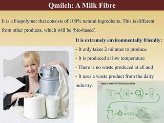 It is a biopolymer that consists of 100% natural ingredients. This is different
from other products, which will be ‘bio-based’.
It is extremely environmentally friendly:
- It only takes 2 minutes to produce
- It is produced at low temperature
- There is no waste produced at all and
- It uses a waste product from the dairy
industry.
Qmilch: A Milk Fibre
 