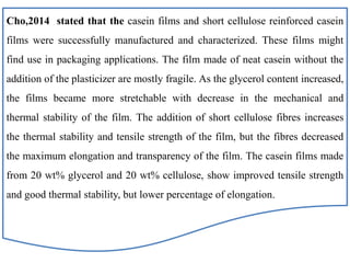 Cho,2014 stated that the casein films and short cellulose reinforced casein
films were successfully manufactured and characterized. These films might
find use in packaging applications. The film made of neat casein without the
addition of the plasticizer are mostly fragile. As the glycerol content increased,
the films became more stretchable with decrease in the mechanical and
thermal stability of the film. The addition of short cellulose fibres increases
the thermal stability and tensile strength of the film, but the fibres decreased
the maximum elongation and transparency of the film. The casein films made
from 20 wt% glycerol and 20 wt% cellulose, show improved tensile strength
and good thermal stability, but lower percentage of elongation.
 