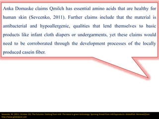 Anka Domaske claims Qmilch has essential amino acids that are healthy for
human skin (Sevcenko, 2011). Further claims include that the material is
antibacterial and hypoallergenic, qualities that lend themselves to basic
products like infant cloth diapers or undergarments, yet these claims would
need to be corroborated through the development processes of the locally
produced casein fiber.
Sevsenko, M. (2011, October 24). The Futurists: Clothing from milk :The latest in green technology: Spinning thread from milk byproducts. GlobalPost. Retrieved from
http://www.globalpost.com
 