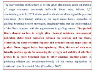 The study reported on the effects of bovine serum albumin and casein on grafting
of muga (antheraea assamensis helfer)silk fibers using initiator 2,2’
azobisisobutyronitrile. FTIR studies confirm the chemical binding of the proteins
onto muga fibers through shifting of the major amide bonds, accredited to
grafting. Scanning electron microscopy imaging revealed that the tensile strength
of the fibers increases with the augmentation in grafting percent. The grafted
fibers showed no loss in weight after chemical resistance measurement
indicating stable bond formation between the proteins and the fibers.
Moreover, the water retention capacity and dynamic contact angle study of
grafted fibers suggest better hydrophobicity. Thus, the use of such eco-
friendly grafting agents for enhancing the strength and stability of silk fiber
proves to be more beneficial than to other chemical grafting agents in
producing efficient and environment-friendly silk for various applications in
textile and other biomaterial fields.(Choudhury, 2015)
 