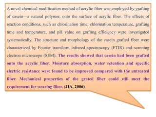 A novel chemical modification method of acrylic fiber was employed by grafting
of casein—a natural polymer, onto the surface of acrylic fiber. The effects of
reaction conditions, such as chlorination time, chlorination temperature, grafting
time and temperature, and pH value on grafting efficiency were investigated
systematically. The structure and morphology of the casein grafted fiber were
characterized by Fourier transform infrared spectroscopy (FTIR) and scanning
electron microscope (SEM). The results showed that casein had been grafted
onto the acrylic fiber. Moisture absorption, water retention and specific
electric resistance were found to be improved compared with the untreated
fiber. Mechanical properties of the grated fiber could still meet the
requirement for wearing fiber. (JIA, 2006)
 