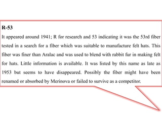 R-53
It appeared around 1941; R for research and 53 indicating it was the 53rd fiber
tested in a search for a fiber which was suitable to manufacture felt hats. This
fiber was finer than Aralac and was used to blend with rabbit fur in making felt
for hats. Little information is available. It was listed by this name as late as
1953 but seems to have disappeared. Possibly the fiber might have been
renamed or absorbed by Merinova or failed to survive as a competitor.
 