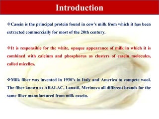 Casein is the principal protein found in cow’s milk from which it has been
extracted commercially for most of the 20th century.
It is responsible for the white, opaque appearance of milk in which it is
combined with calcium and phosphorus as clusters of casein molecules,
called micelles.
Milk fiber was invented in 1930’s in Italy and America to compete wool.
The fiber known as ARALAC, Lanatil, Merinova all different brands for the
same fiber manufactured from milk casein.
Introduction
 