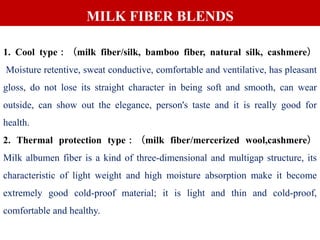 1. Cool type：（milk fiber/silk, bamboo fiber, natural silk, cashmere）
Moisture retentive, sweat conductive, comfortable and ventilative, has pleasant
gloss, do not lose its straight character in being soft and smooth, can wear
outside, can show out the elegance, person's taste and it is really good for
health.
2. Thermal protection type：（milk fiber/mercerized wool,cashmere）
Milk albumen fiber is a kind of three-dimensional and multigap structure, its
characteristic of light weight and high moisture absorption make it become
extremely good cold-proof material; it is light and thin and cold-proof,
comfortable and healthy.
MILK FIBER BLENDS
 