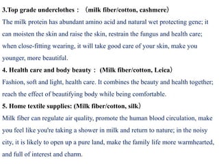 3.Top grade underclothes：（milk fiber/cotton, cashmere）
The milk protein has abundant amino acid and natural wet protecting gene; it
can moisten the skin and raise the skin, restrain the fungus and health care;
when close-fitting wearing, it will take good care of your skin, make you
younger, more beautiful.
4. Health care and body beauty： (Milk fiber/cotton, Leica）
Fashion, soft and light, health care. It combines the beauty and health together;
reach the effect of beautifying body while being comfortable.
5. Home textile supplies: (Milk fiber/cotton, silk）
Milk fiber can regulate air quality, promote the human blood circulation, make
you feel like you're taking a shower in milk and return to nature; in the noisy
city, it is likely to open up a pure land, make the family life more warmhearted,
and full of interest and charm.
 