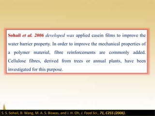 Sohail et al. 2006 developed wax applied casein films to improve the
water barrier property. In order to improve the mechanical properties of
a polymer material, fibre reinforcements are commonly added.
Cellulose fibres, derived from trees or annual plants, have been
investigated for this purpose.
S. S. Sohail, B. Wang, M. A. S. Biswas, and J. H. Oh, J. Food Sci., 71, C255 (2006).
 