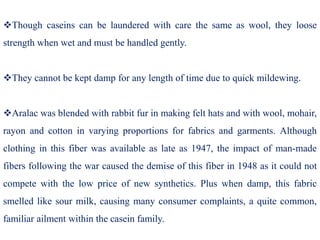 Though caseins can be laundered with care the same as wool, they loose
strength when wet and must be handled gently.
They cannot be kept damp for any length of time due to quick mildewing.
Aralac was blended with rabbit fur in making felt hats and with wool, mohair,
rayon and cotton in varying proportions for fabrics and garments. Although
clothing in this fiber was available as late as 1947, the impact of man-made
fibers following the war caused the demise of this fiber in 1948 as it could not
compete with the low price of new synthetics. Plus when damp, this fabric
smelled like sour milk, causing many consumer complaints, a quite common,
familiar ailment within the casein family.
 