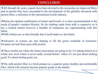 All through the years, experts have been devoted to the researches on improved fibers
and at present they have succeeded in the development of the globally advanced milk
protein fiber, a milestone in the international textile industry.
Being the optimal combination of nature and hi-tech, it is more accommodated to the
needs of people’s modern lifestyle. So far clothing made from milk is expensive so it
has a limited market however a handful of companies are experimenting with this
fabric.
Milk Fabrics are so skin-friendly that it itself makes us feel better.
Advances in science are also helping to fill the green wardrobe of tomorrow.
Sweaters are knit from spun milk protein.
These textiles are where the future innovations are going to lie. It’s taking fashion to a
whole new level where it never really existed before- where it’s not just about looking
good. It’s about feeling good, too.
The milk protein fiber is a fresh product as a superior green, healthy and comfortable
fiber, which will certainly become popular goods in the market.
CONCLUSION
 