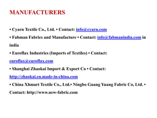 MANUFACTURERS
• Cyarn Textile Co., Ltd. • Contact: info@cyarn.com
• Fabman Fabrics and Manufacture • Contact: info@fabmanindia.com in
india
• Euroflax Industries (Imports of Textiles) • Contact:
euroflax@euroflax.com
• Shanghai Zhaokai Import & Export Co • Contact:
http://zhaokai.en.made-in-china.com
• China Xhmart Textile Co., Ltd.• Ningbo Guang Yuang Fabric Co, Ltd. •
Contact: http://www.new-fabric.com
 