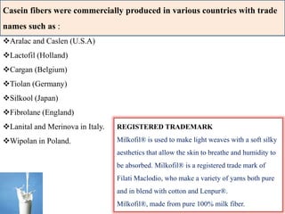 Casein fibers were commercially produced in various countries with trade
names such as :
Aralac and Caslen (U.S.A)
Lactofil (Holland)
Cargan (Belgium)
Tiolan (Germany)
Silkool (Japan)
Fibrolane (England)
Lanital and Merinova in Italy.
Wipolan in Poland.
REGISTERED TRADEMARK
Milkofil® is used to make light weaves with a soft silky
aesthetics that allow the skin to breathe and humidity to
be absorbed. Milkofil® is a registered trade mark of
Filati Maclodio, who make a variety of yarns both pure
and in blend with cotton and Lenpur®.
Milkofil®, made from pure 100% milk fiber.
 