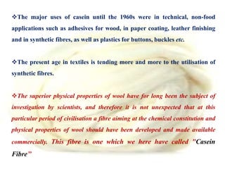 The major uses of casein until the 1960s were in technical, non-food
applications such as adhesives for wood, in paper coating, leather finishing
and in synthetic fibres, as well as plastics for buttons, buckles etc.
The present age in textiles is tending more and more to the utilisation of
synthetic fibres.
The superior physical properties of wool have for long been the subject of
investigation by scientists, and therefore it is not unexpected that at this
particular period of civilisation a fibre aiming at the chemical constitution and
physical properties of wool should have been developed and made available
commercially. This fibre is one which we here have called "Casein
Fibre’’
 