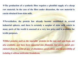 The production of a synthetic fibre requires a plentiful supply of a cheap
raw material. In the case of the fibre under discussion, the raw material is
casein obtained from skim milk.
Nevertheless, the protein has already become established in several
industrial spheres, and there is certainly a surplus of skim milk which in
many parts of the world is assessed at a very low price and is available for
textile purposes.
Other proteins such as the vegetable proteins in the nut, and soya bean, are
also available, and have been converted into filaments, but casein stands pre-
eminent from the point of view of abundance, good colour, and the possibility of
isolating it without molecular breakdown.
 