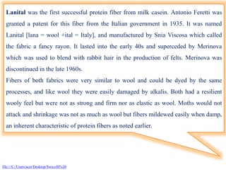 Lanital was the first successful protein fiber from milk casein. Antonio Feretti was
granted a patent for this fiber from the Italian government in 1935. It was named
Lanital [lana = wool +ital = Italy], and manufactured by Snia Viscosa which called
the fabric a fancy rayon. It lasted into the early 40s and superceded by Merinova
which was used to blend with rabbit hair in the production of felts. Merinova was
discontinued in the late 1960s.
Fibers of both fabrics were very similar to wool and could be dyed by the same
processes, and like wool they were easily damaged by alkalis. Both had a resilient
wooly feel but were not as strong and firm nor as elastic as wool. Moths would not
attack and shrinkage was not as much as wool but fibers mildewed easily when damp,
an inherent characteristic of protein fibers as noted earlier.
file:///C:/Users/acer/Desktop/Swicofil%20
 