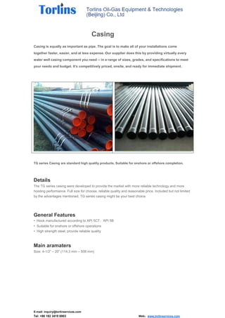 E-mail: inquiry@torlinservices.com
Tel: +86 182 3419 6903 Web：www.torlinservices.com
Casing
Casing is equally as important as pipe. The goal is to make all of your installations come
together faster, easier, and at less expense. Our supplier does this by providing virtually every
water well casing component you need -- in a range of sizes, grades, and specifications to meet
your needs and budget. It's competitively priced, onsite, and ready for immediate shipment.
TG series Casing are standard high quality products. Suitable for onshore or offshore completion.
Details
The TG series casing were developed to provide the market with more reliable technology and more
hoisting performance. Full size for choose, reliable quality and reasonable price. Included but not limited
by the advantages mentioned, TG series casing might be your best choice.
General Features
• Hook manufactured according to API 5CT、API 5B
• Suitable for onshore or offshore operations
• High strength steel, provide reliable quality
Main aramaters
Size: 4-1/2” – 20” (114.3 mm – 508 mm)
 