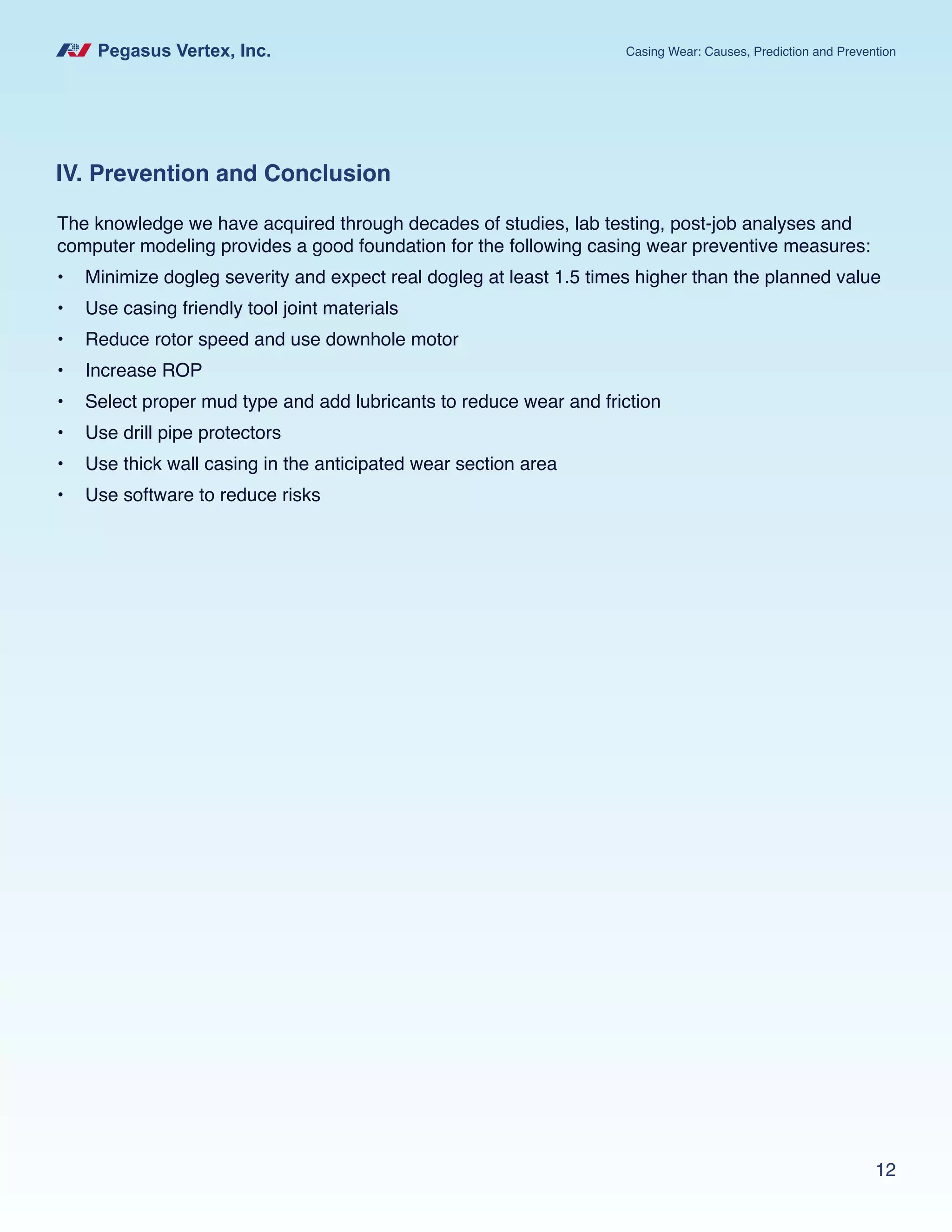 Pegasus Vertex, Inc. Casing Wear: Causes, Prediction and Prevention
12
IV. Prevention and Conclusion
The knowledge we have acquired through decades of studies, lab testing, post-job analyses and
computer modeling provides a good foundation for the following casing wear preventive measures:
•	 Minimize dogleg severity and expect real dogleg at least 1.5 times higher than the planned value
•	 Use casing friendly tool joint materials
•	 Reduce rotor speed and use downhole motor
•	 Increase ROP
•	 Select proper mud type and add lubricants to reduce wear and friction
•	 Use drill pipe protectors
•	 Use thick wall casing in the anticipated wear section area
•	 Use software to reduce risks
 
