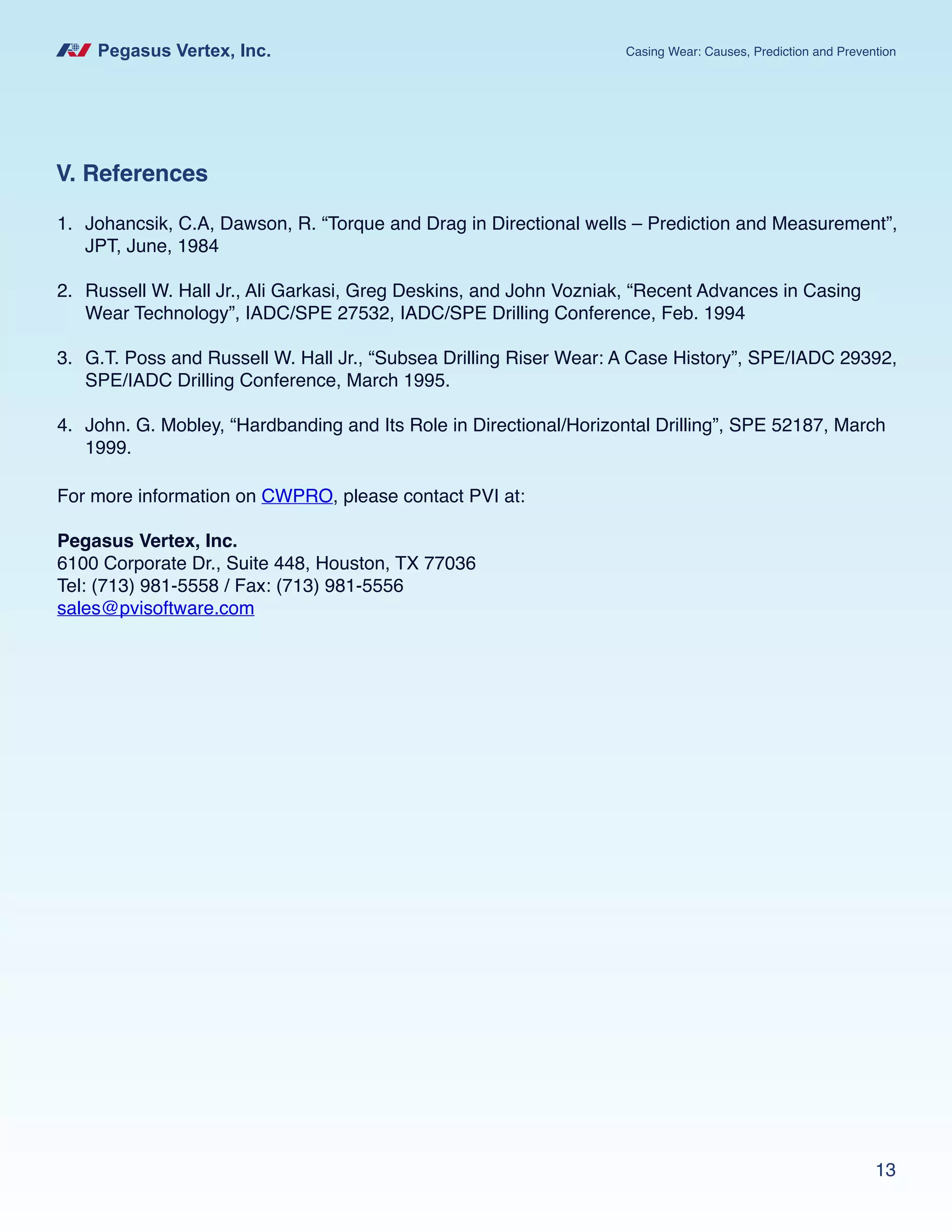 Pegasus Vertex, Inc. Casing Wear: Causes, Prediction and Prevention
13
V. References
For more information on CWPRO, please contact PVI at:
Pegasus Vertex, Inc.
6100 Corporate Dr., Suite 448, Houston, TX 77036
Tel: (713) 981-5558 / Fax: (713) 981-5556
sales@pvisoftware.com
1.	 Johancsik, C.A, Dawson, R. “Torque and Drag in Directional wells – Prediction and Measurement”,
JPT, June, 1984
2.	 Russell W. Hall Jr., Ali Garkasi, Greg Deskins, and John Vozniak, “Recent Advances in Casing
Wear Technology”, IADC/SPE 27532, IADC/SPE Drilling Conference, Feb. 1994
3.	 G.T. Poss and Russell W. Hall Jr., “Subsea Drilling Riser Wear: A Case History”, SPE/IADC 29392,
SPE/IADC Drilling Conference, March 1995.
4.	 John. G. Mobley, “Hardbanding and Its Role in Directional/Horizontal Drilling”, SPE 52187, March
1999.
 