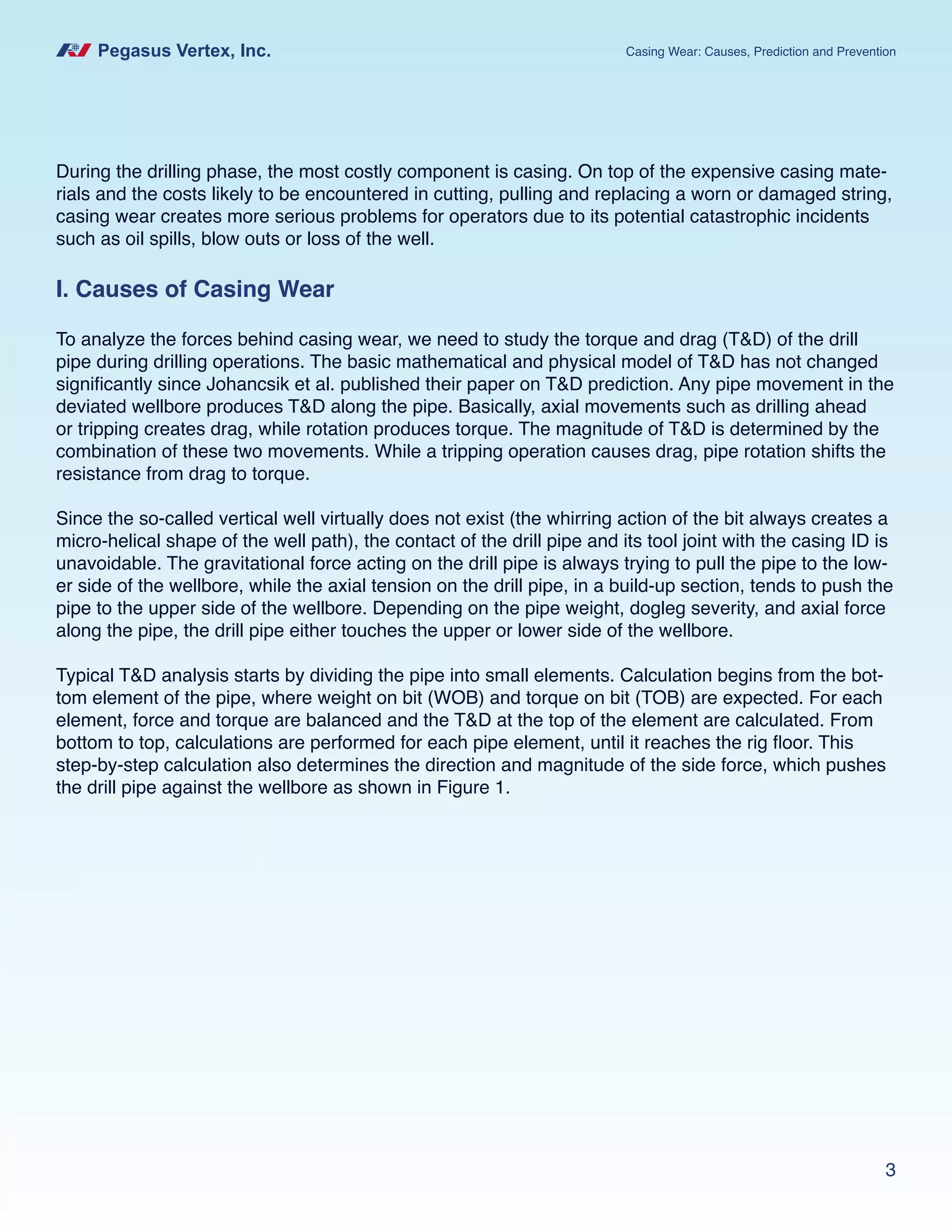 Pegasus Vertex, Inc. Casing Wear: Causes, Prediction and Prevention
3
I. Causes of Casing Wear
To analyze the forces behind casing wear, we need to study the torque and drag (T&D) of the drill
pipe during drilling operations. The basic mathematical and physical model of T&D has not changed
significantly since Johancsik et al. published their paper on T&D prediction. Any pipe movement in the
deviated wellbore produces T&D along the pipe. Basically, axial movements such as drilling ahead
or tripping creates drag, while rotation produces torque. The magnitude of T&D is determined by the
combination of these two movements. While a tripping operation causes drag, pipe rotation shifts the
resistance from drag to torque.
Since the so-called vertical well virtually does not exist (the whirring action of the bit always creates a
micro-helical shape of the well path), the contact of the drill pipe and its tool joint with the casing ID is
unavoidable. The gravitational force acting on the drill pipe is always trying to pull the pipe to the low-
er side of the wellbore, while the axial tension on the drill pipe, in a build-up section, tends to push the
pipe to the upper side of the wellbore. Depending on the pipe weight, dogleg severity, and axial force
along the pipe, the drill pipe either touches the upper or lower side of the wellbore.
Typical T&D analysis starts by dividing the pipe into small elements. Calculation begins from the bot-
tom element of the pipe, where weight on bit (WOB) and torque on bit (TOB) are expected. For each
element, force and torque are balanced and the T&D at the top of the element are calculated. From
bottom to top, calculations are performed for each pipe element, until it reaches the rig floor. This
step-by-step calculation also determines the direction and magnitude of the side force, which pushes
the drill pipe against the wellbore as shown in Figure 1.
During the drilling phase, the most costly component is casing. On top of the expensive casing mate-
rials and the costs likely to be encountered in cutting, pulling and replacing a worn or damaged string,
casing wear creates more serious problems for operators due to its potential catastrophic incidents
such as oil spills, blow outs or loss of the well.
 