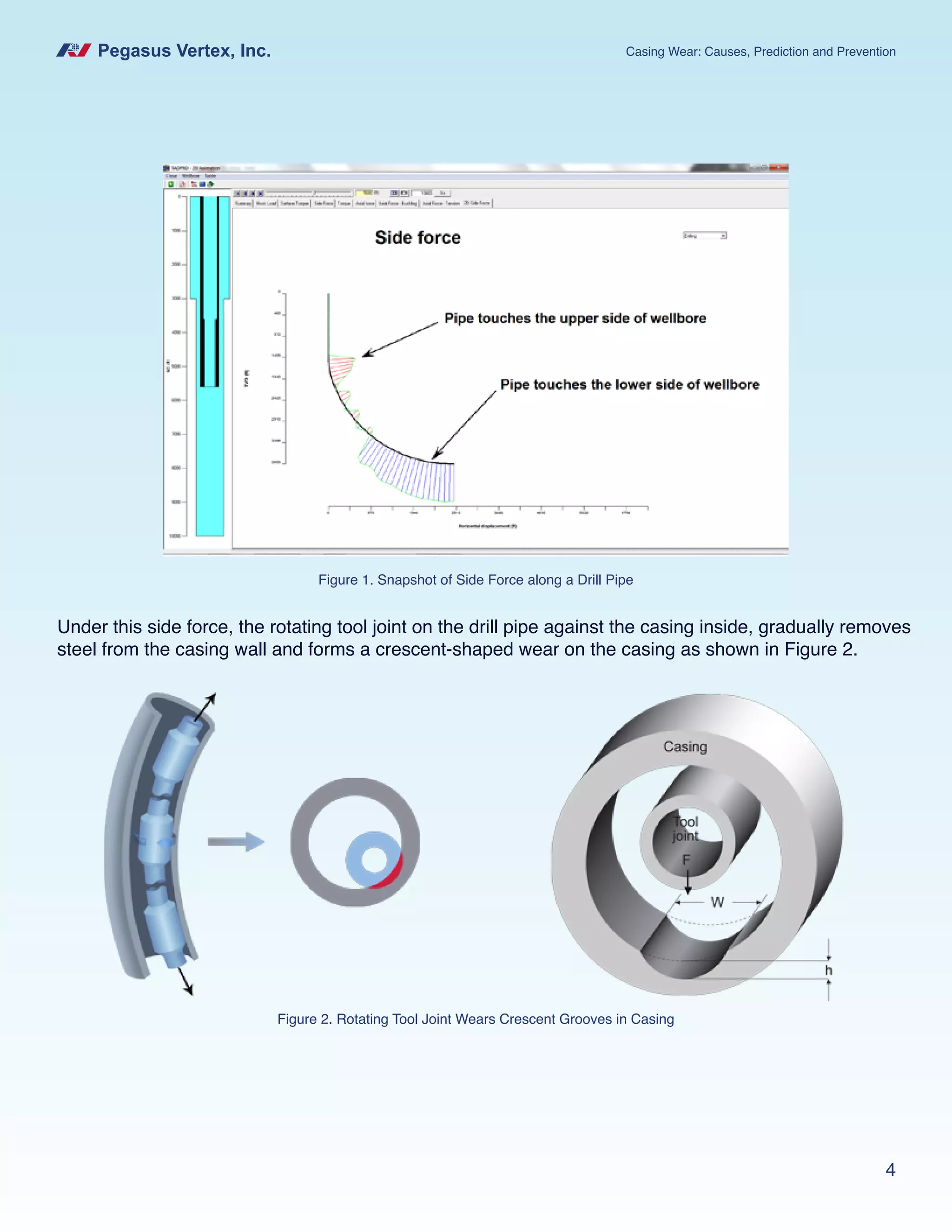 Pegasus Vertex, Inc. Casing Wear: Causes, Prediction and Prevention
4
Under this side force, the rotating tool joint on the drill pipe against the casing inside, gradually removes
steel from the casing wall and forms a crescent-shaped wear on the casing as shown in Figure 2.
Figure 1. Snapshot of Side Force along a Drill Pipe
Figure 2. Rotating Tool Joint Wears Crescent Grooves in Casing
 